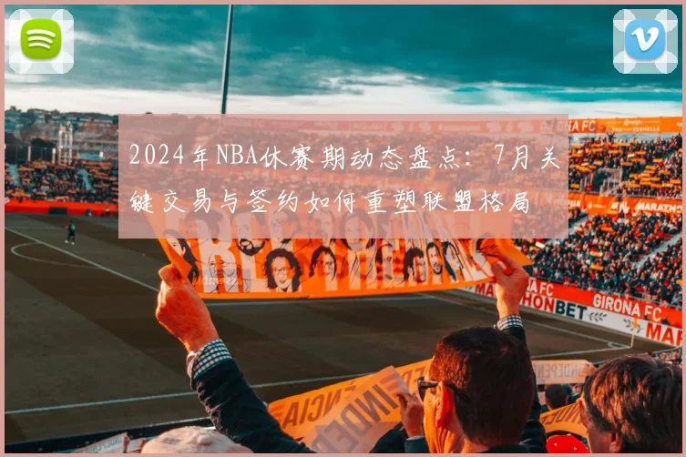 2024年NBA休赛期动态盘点：7月关键交易与签约如何重塑联盟格局