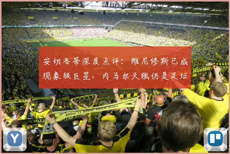安切洛蒂深度点评：维尼修斯已成现象级巨星，内马尔天赋仍是足坛标杆