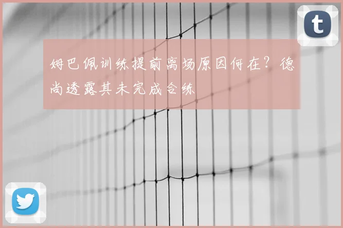 姆巴佩训练提前离场原因何在？德尚透露其未完成合练