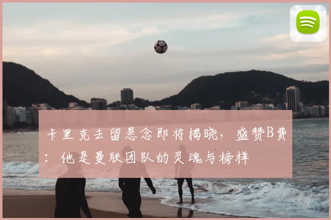卡里克去留悬念即将揭晓，盛赞B费：他是曼联团队的灵魂与榜样