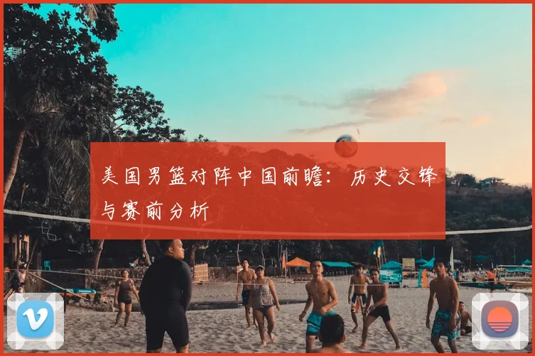 美国男篮对阵中国前瞻：历史交锋与赛前分析