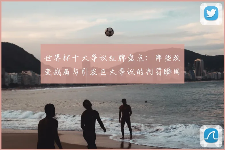 世界杯十大争议红牌盘点:那些改变战局与引发巨大争议的判罚瞬间解析