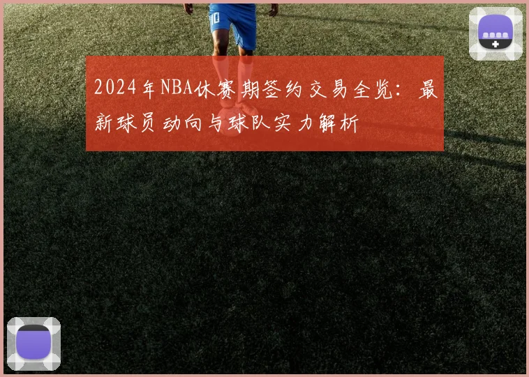 2024年NBA休赛期签约交易全览：最新球员动向与球队实力解析