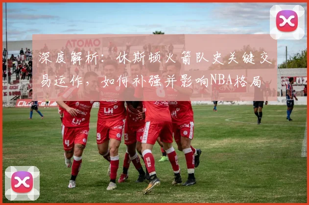 深度解析：休斯顿火箭队史关键交易运作，如何补强并影响NBA格局