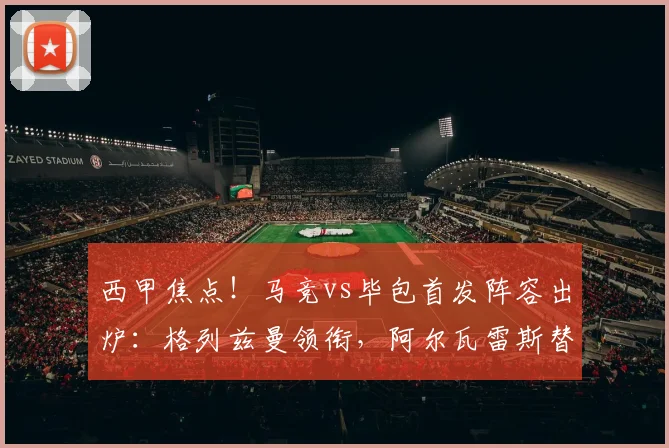 西甲焦点！马竞vs毕包首发阵容出炉：格列兹曼领衔，阿尔瓦雷斯替补